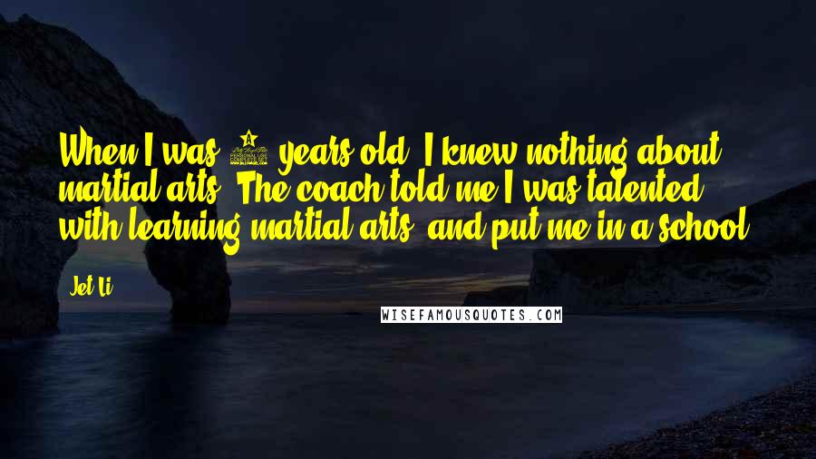 Jet Li Quotes: When I was 8 years old, I knew nothing about martial arts. The coach told me I was talented with learning martial arts, and put me in a school.