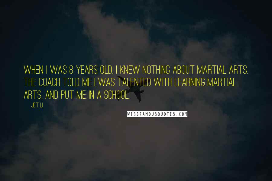 Jet Li Quotes: When I was 8 years old, I knew nothing about martial arts. The coach told me I was talented with learning martial arts, and put me in a school.