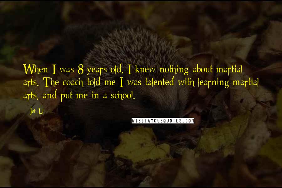 Jet Li Quotes: When I was 8 years old, I knew nothing about martial arts. The coach told me I was talented with learning martial arts, and put me in a school.