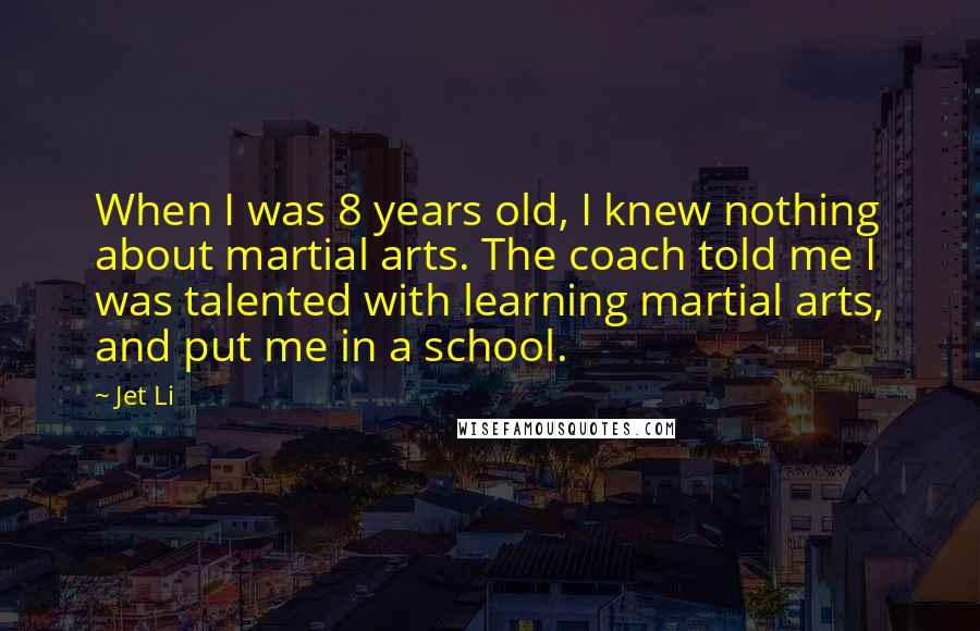 Jet Li Quotes: When I was 8 years old, I knew nothing about martial arts. The coach told me I was talented with learning martial arts, and put me in a school.