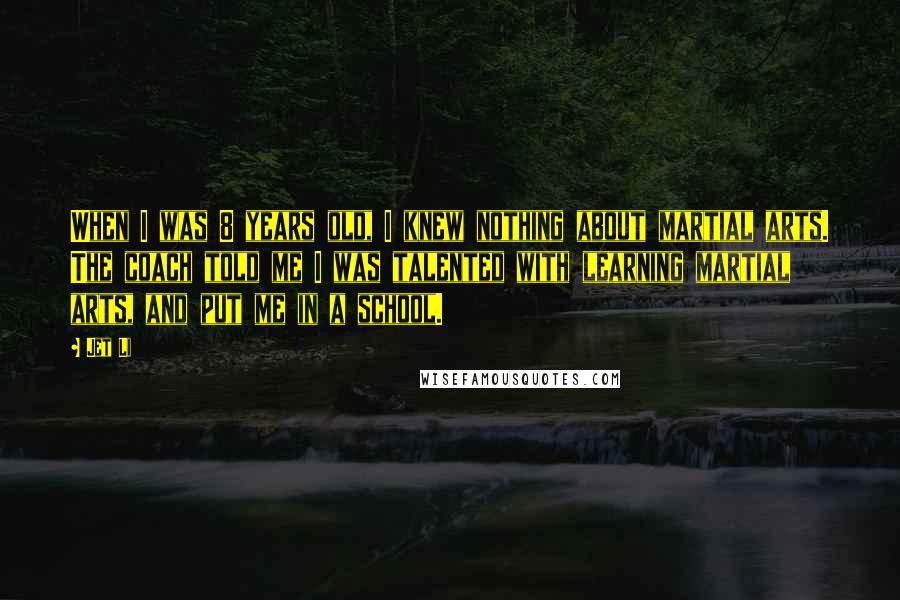Jet Li Quotes: When I was 8 years old, I knew nothing about martial arts. The coach told me I was talented with learning martial arts, and put me in a school.
