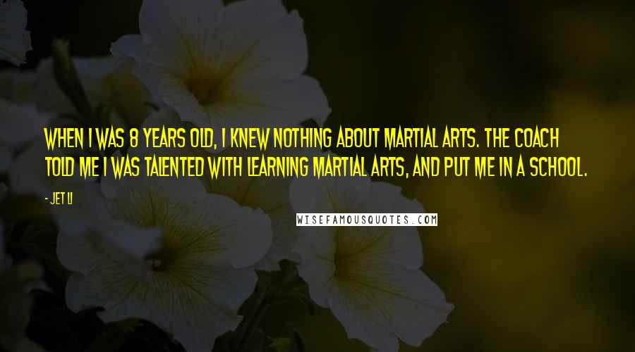 Jet Li Quotes: When I was 8 years old, I knew nothing about martial arts. The coach told me I was talented with learning martial arts, and put me in a school.