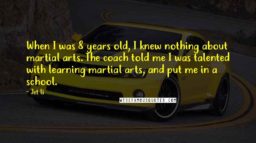 Jet Li Quotes: When I was 8 years old, I knew nothing about martial arts. The coach told me I was talented with learning martial arts, and put me in a school.