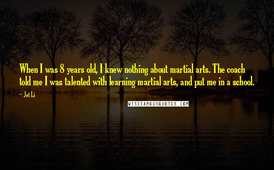 Jet Li Quotes: When I was 8 years old, I knew nothing about martial arts. The coach told me I was talented with learning martial arts, and put me in a school.
