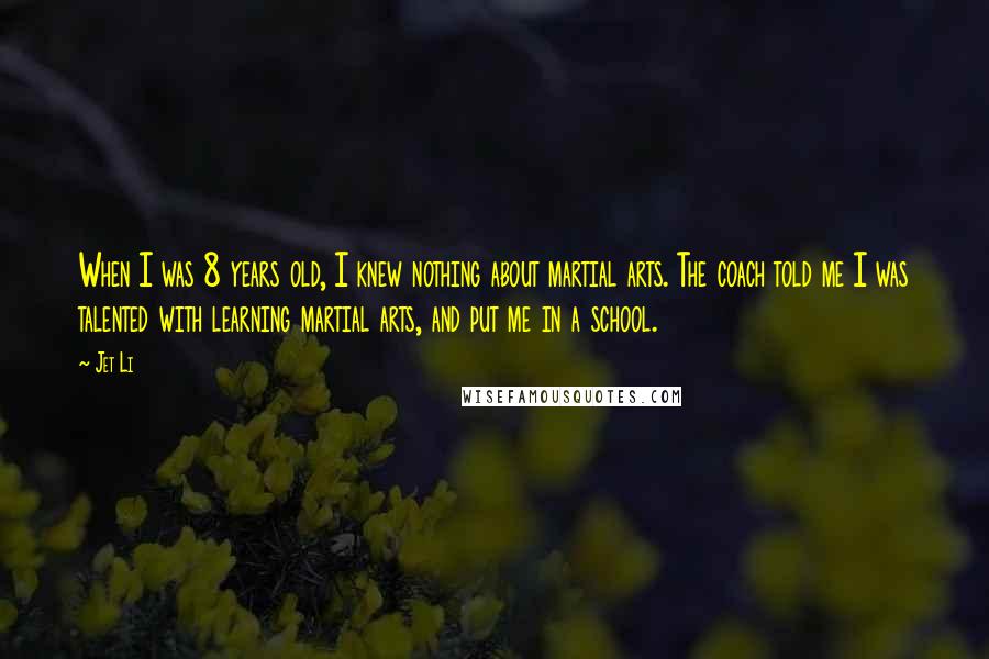 Jet Li Quotes: When I was 8 years old, I knew nothing about martial arts. The coach told me I was talented with learning martial arts, and put me in a school.