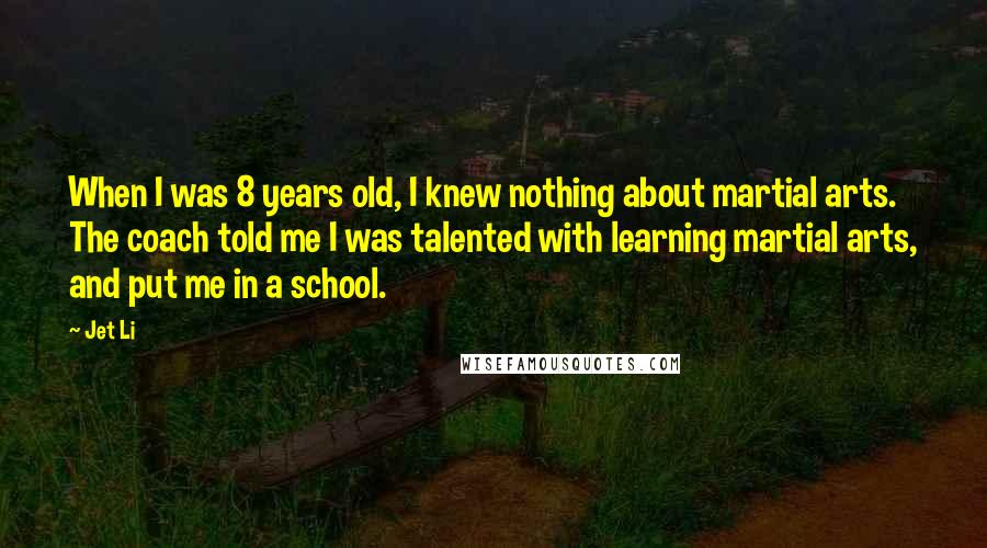 Jet Li Quotes: When I was 8 years old, I knew nothing about martial arts. The coach told me I was talented with learning martial arts, and put me in a school.