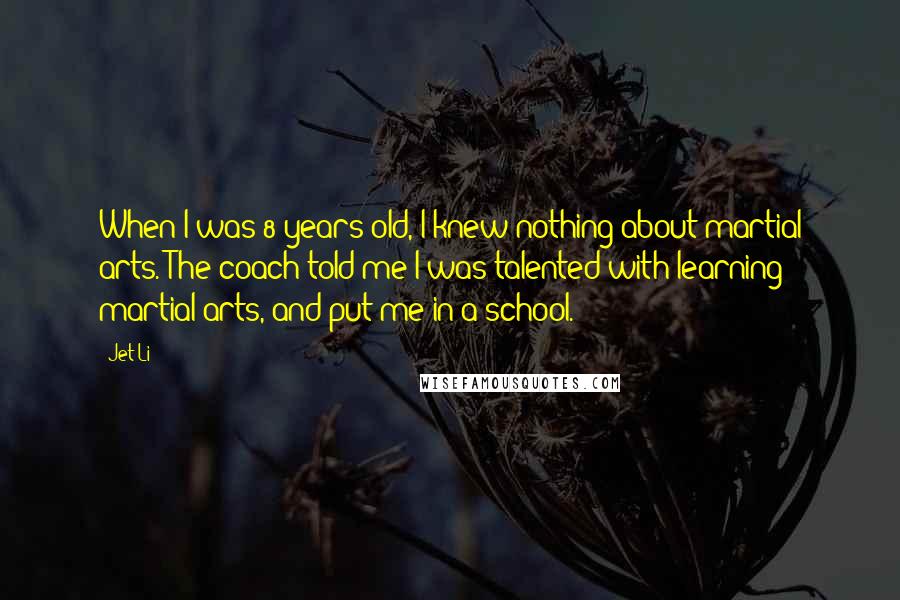 Jet Li Quotes: When I was 8 years old, I knew nothing about martial arts. The coach told me I was talented with learning martial arts, and put me in a school.