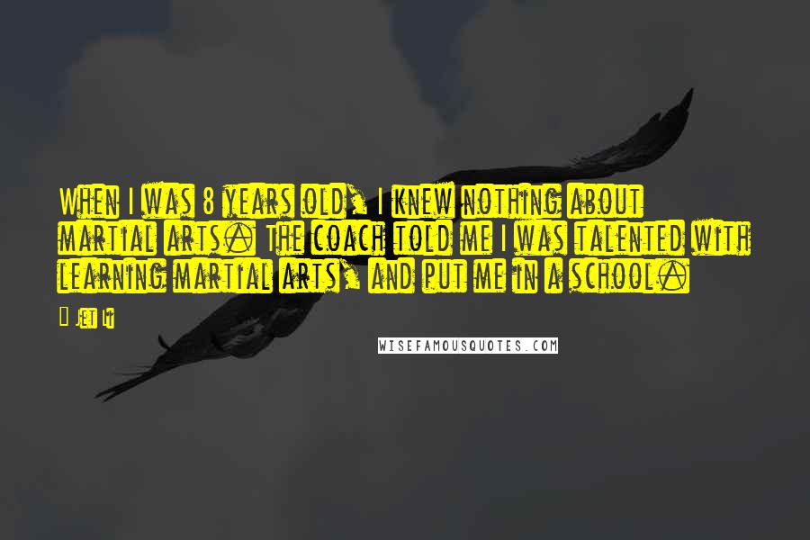 Jet Li Quotes: When I was 8 years old, I knew nothing about martial arts. The coach told me I was talented with learning martial arts, and put me in a school.