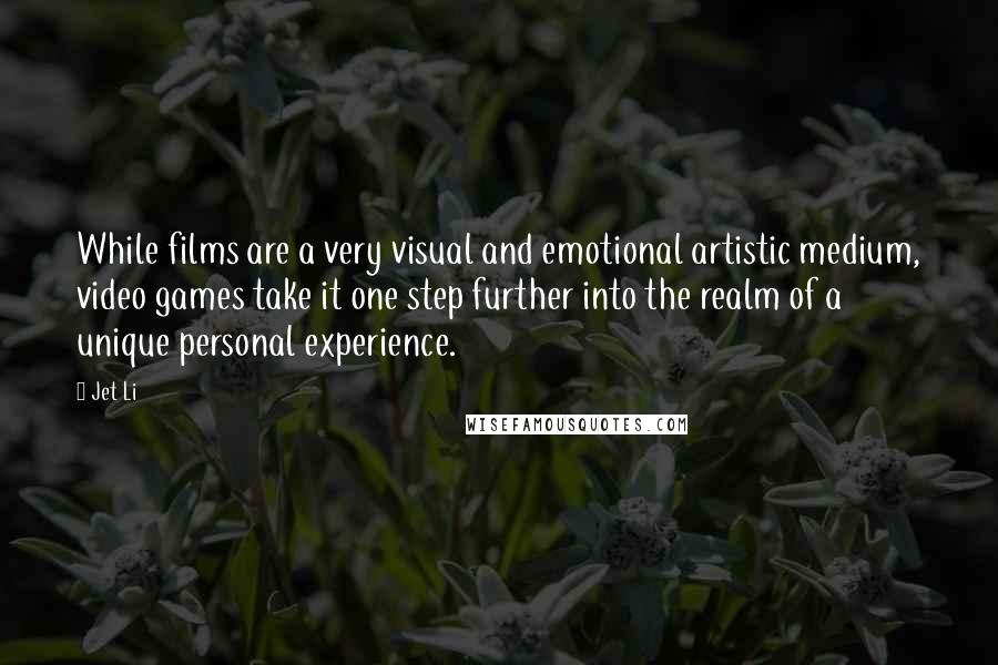 Jet Li Quotes: While films are a very visual and emotional artistic medium, video games take it one step further into the realm of a unique personal experience.