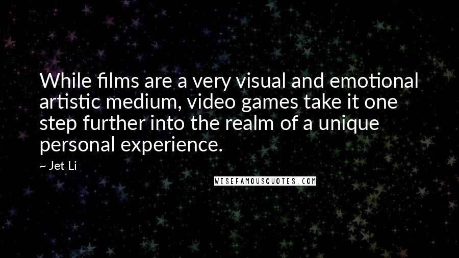 Jet Li Quotes: While films are a very visual and emotional artistic medium, video games take it one step further into the realm of a unique personal experience.