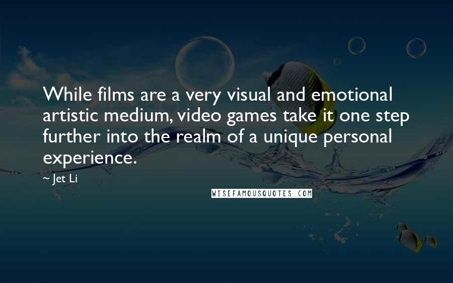 Jet Li Quotes: While films are a very visual and emotional artistic medium, video games take it one step further into the realm of a unique personal experience.