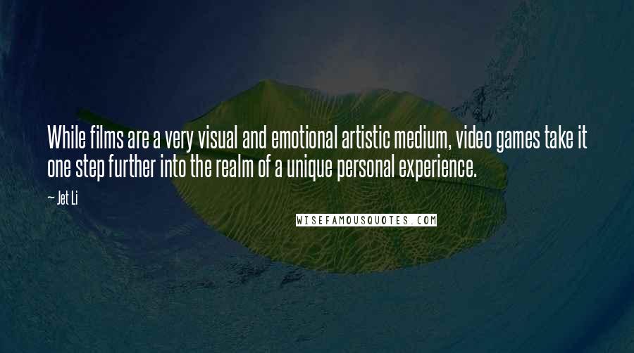Jet Li Quotes: While films are a very visual and emotional artistic medium, video games take it one step further into the realm of a unique personal experience.