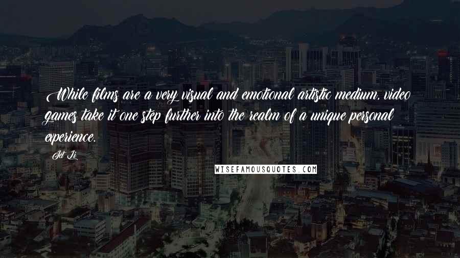Jet Li Quotes: While films are a very visual and emotional artistic medium, video games take it one step further into the realm of a unique personal experience.