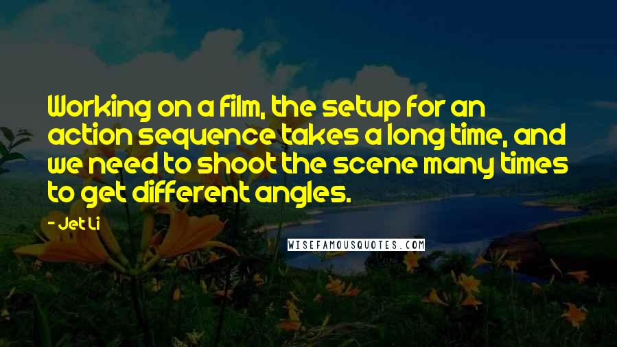 Jet Li Quotes: Working on a film, the setup for an action sequence takes a long time, and we need to shoot the scene many times to get different angles.