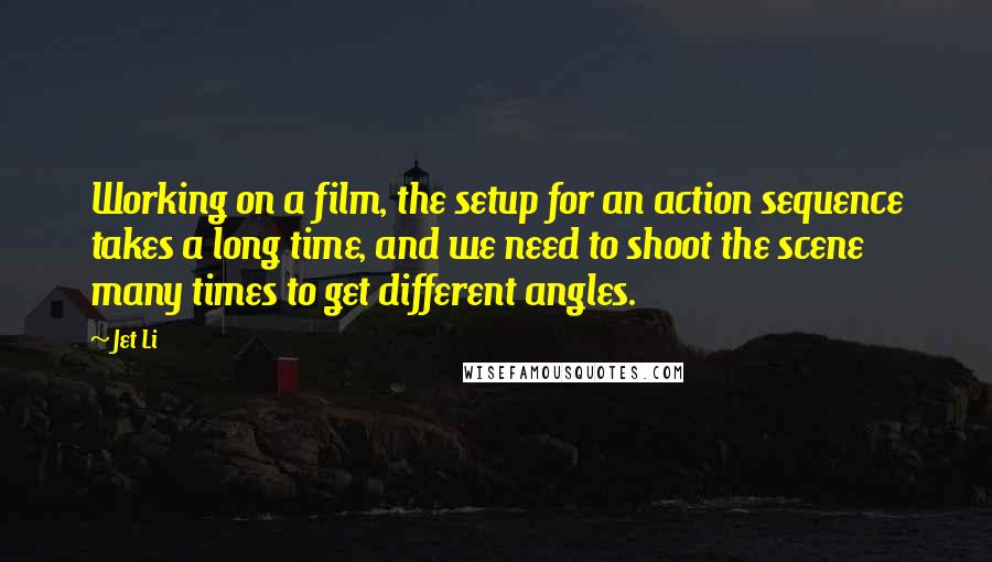 Jet Li Quotes: Working on a film, the setup for an action sequence takes a long time, and we need to shoot the scene many times to get different angles.