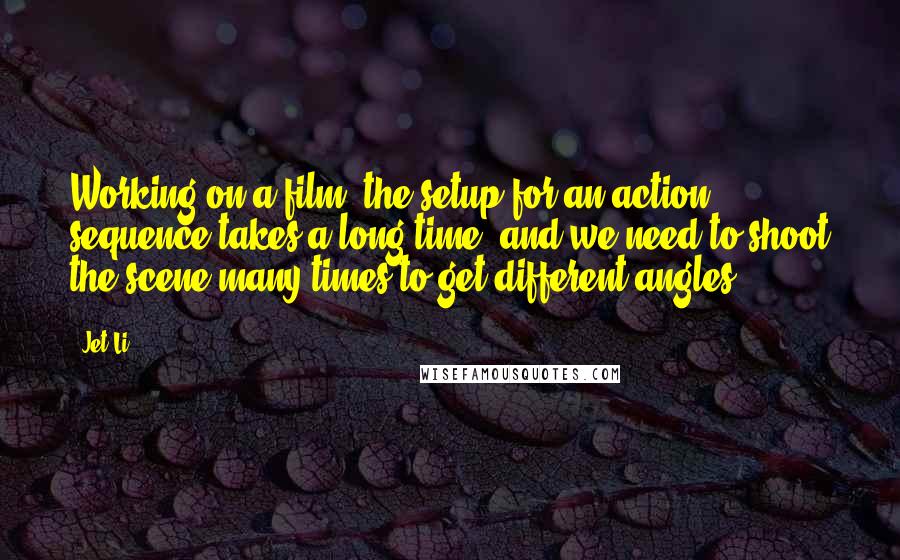 Jet Li Quotes: Working on a film, the setup for an action sequence takes a long time, and we need to shoot the scene many times to get different angles.