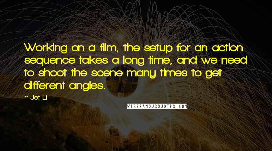 Jet Li Quotes: Working on a film, the setup for an action sequence takes a long time, and we need to shoot the scene many times to get different angles.