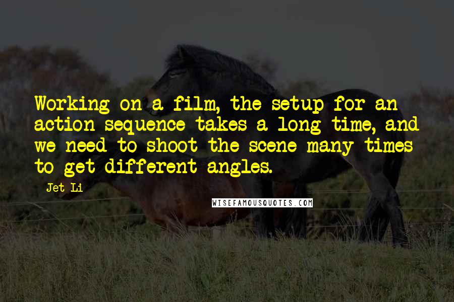 Jet Li Quotes: Working on a film, the setup for an action sequence takes a long time, and we need to shoot the scene many times to get different angles.