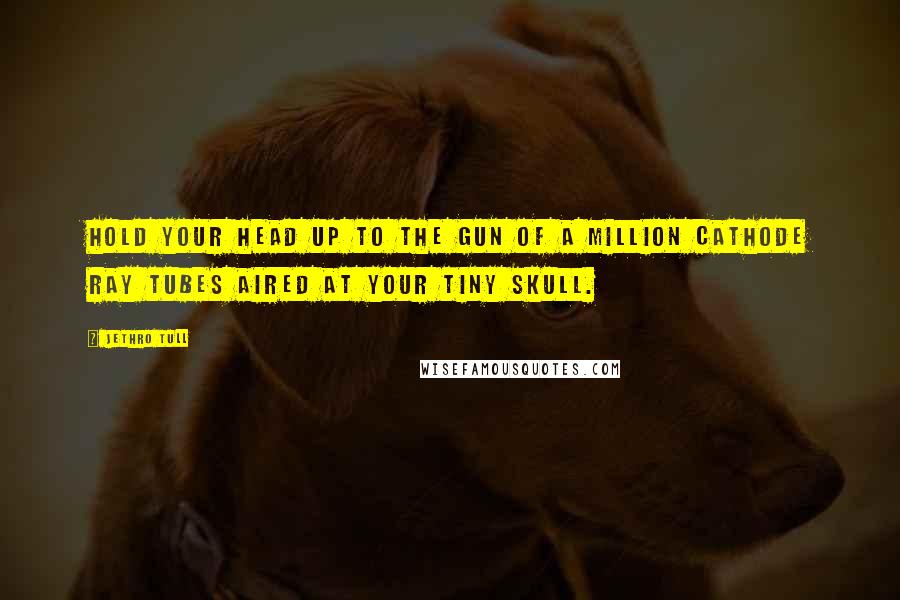 Jethro Tull Quotes: Hold your head up to the gun of a million cathode ray tubes aired at your tiny skull.