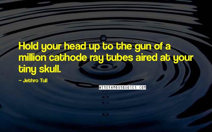 Jethro Tull Quotes: Hold your head up to the gun of a million cathode ray tubes aired at your tiny skull.