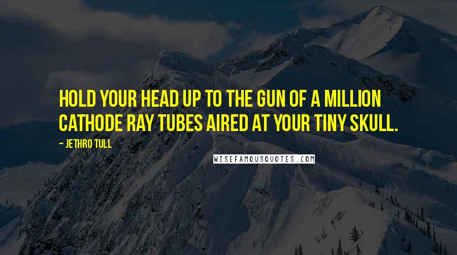 Jethro Tull Quotes: Hold your head up to the gun of a million cathode ray tubes aired at your tiny skull.