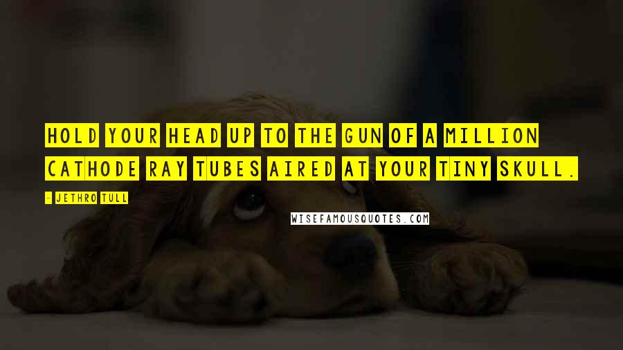 Jethro Tull Quotes: Hold your head up to the gun of a million cathode ray tubes aired at your tiny skull.