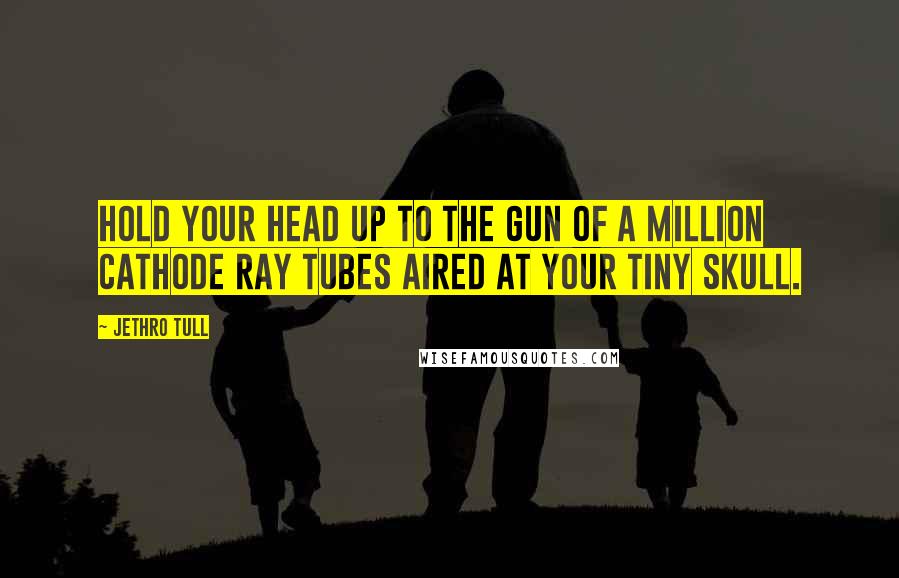 Jethro Tull Quotes: Hold your head up to the gun of a million cathode ray tubes aired at your tiny skull.