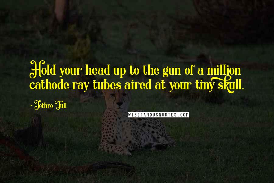 Jethro Tull Quotes: Hold your head up to the gun of a million cathode ray tubes aired at your tiny skull.