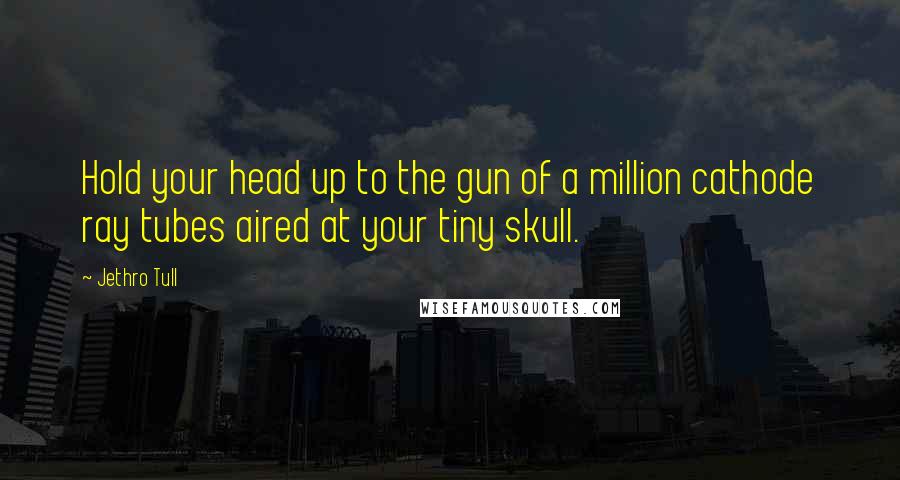 Jethro Tull Quotes: Hold your head up to the gun of a million cathode ray tubes aired at your tiny skull.