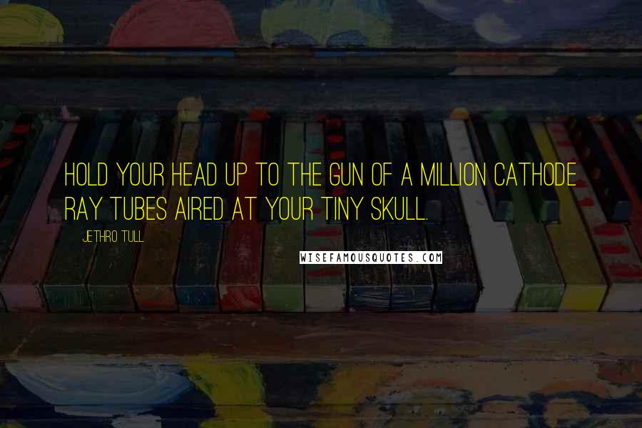 Jethro Tull Quotes: Hold your head up to the gun of a million cathode ray tubes aired at your tiny skull.