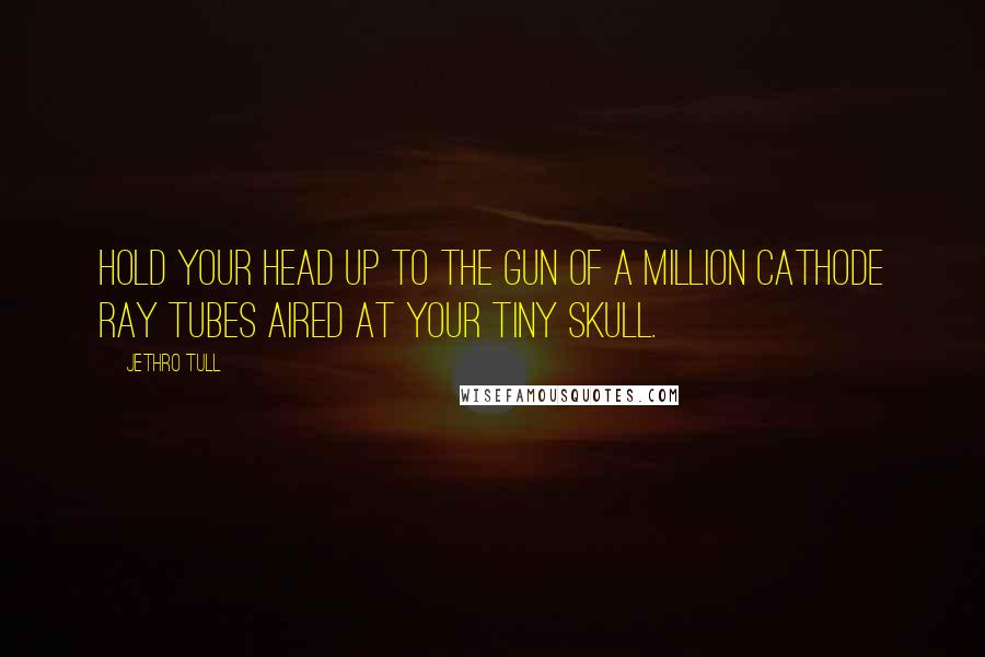 Jethro Tull Quotes: Hold your head up to the gun of a million cathode ray tubes aired at your tiny skull.
