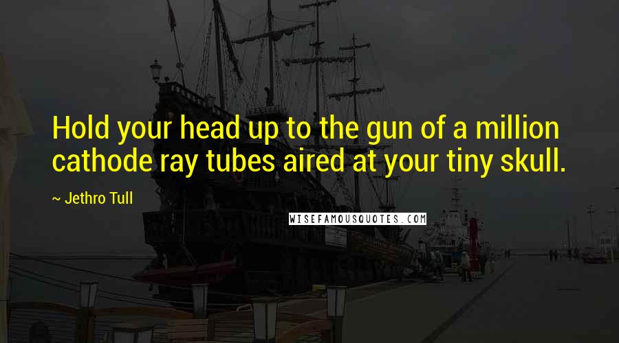 Jethro Tull Quotes: Hold your head up to the gun of a million cathode ray tubes aired at your tiny skull.