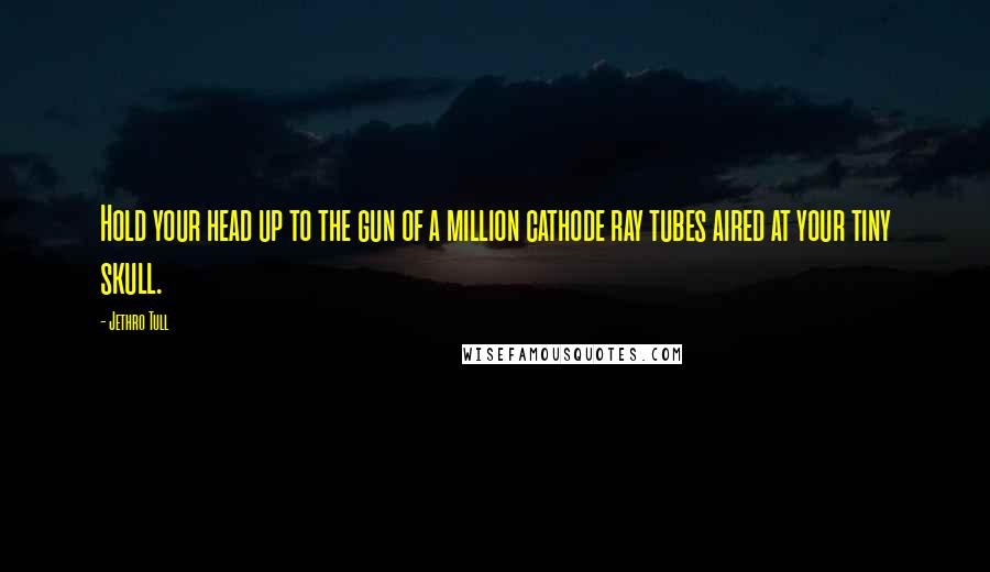 Jethro Tull Quotes: Hold your head up to the gun of a million cathode ray tubes aired at your tiny skull.