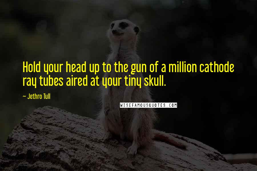 Jethro Tull Quotes: Hold your head up to the gun of a million cathode ray tubes aired at your tiny skull.