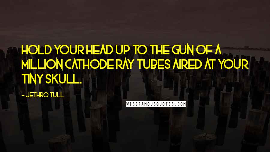 Jethro Tull Quotes: Hold your head up to the gun of a million cathode ray tubes aired at your tiny skull.
