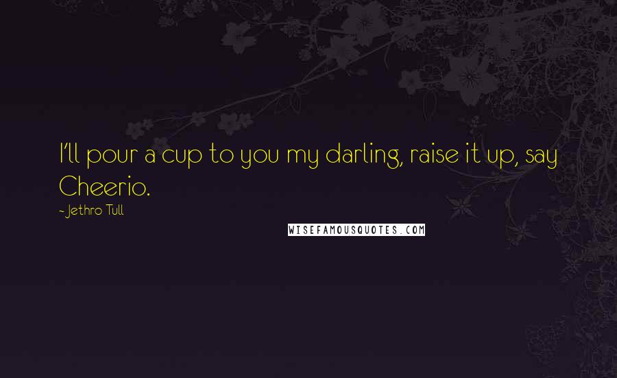 Jethro Tull Quotes: I'll pour a cup to you my darling, raise it up, say Cheerio.