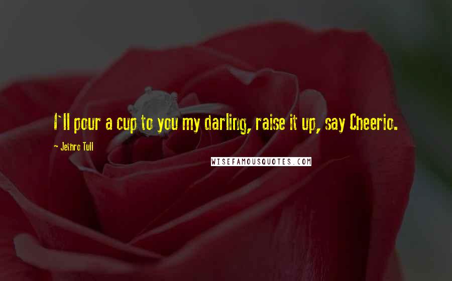 Jethro Tull Quotes: I'll pour a cup to you my darling, raise it up, say Cheerio.