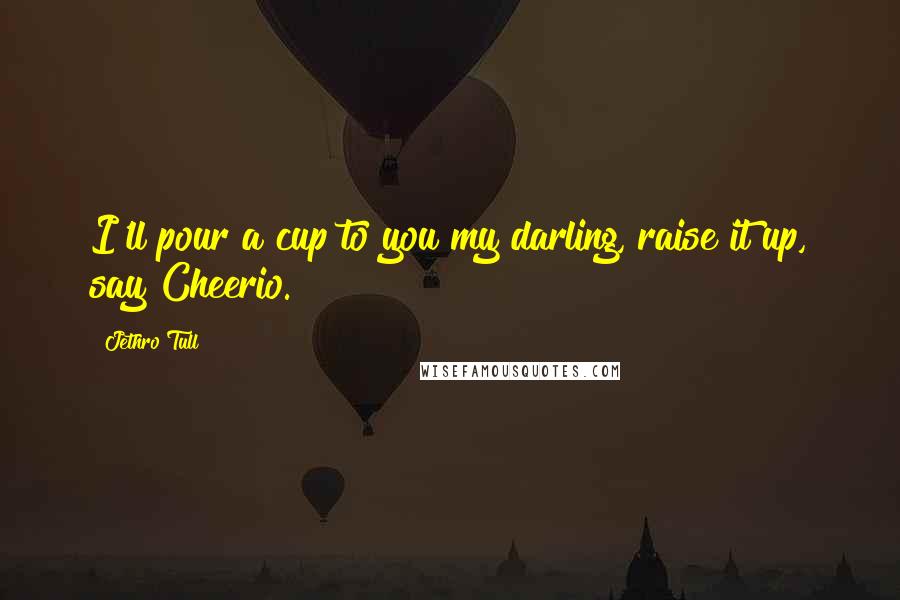 Jethro Tull Quotes: I'll pour a cup to you my darling, raise it up, say Cheerio.