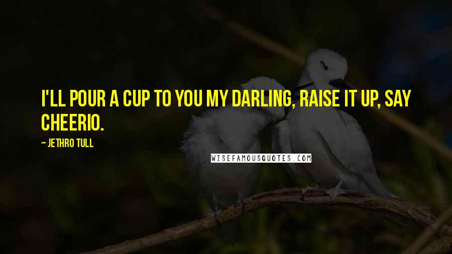 Jethro Tull Quotes: I'll pour a cup to you my darling, raise it up, say Cheerio.
