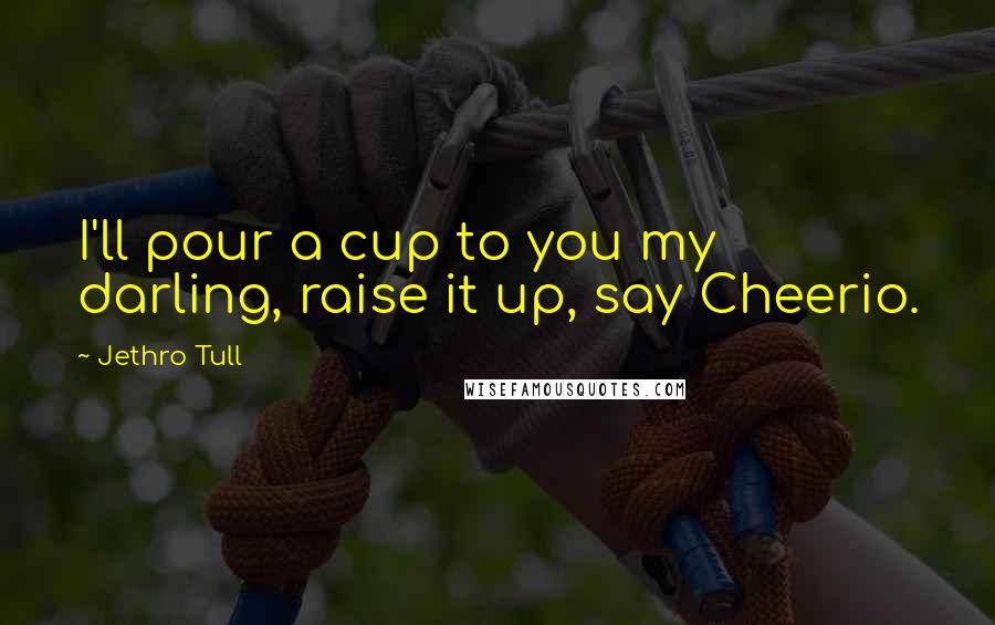 Jethro Tull Quotes: I'll pour a cup to you my darling, raise it up, say Cheerio.