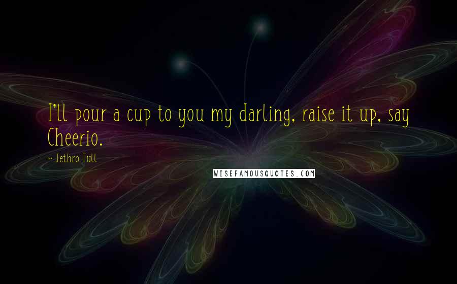 Jethro Tull Quotes: I'll pour a cup to you my darling, raise it up, say Cheerio.