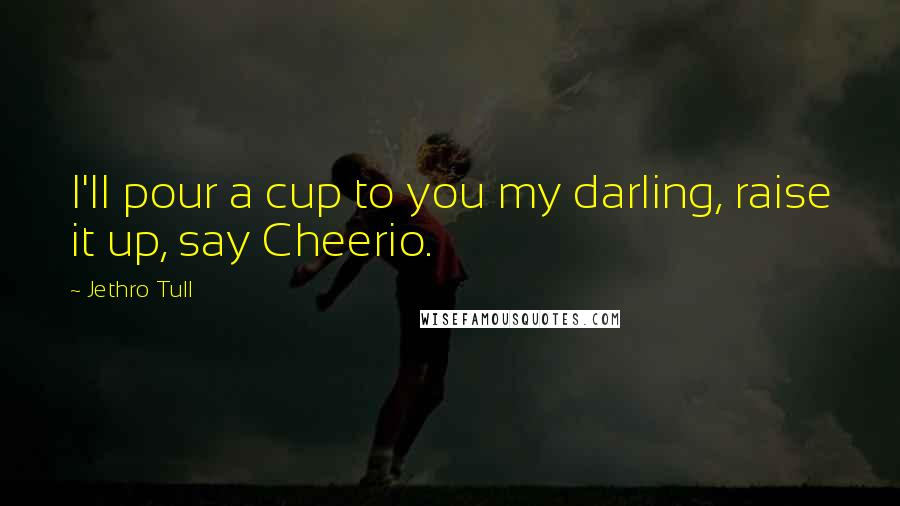 Jethro Tull Quotes: I'll pour a cup to you my darling, raise it up, say Cheerio.