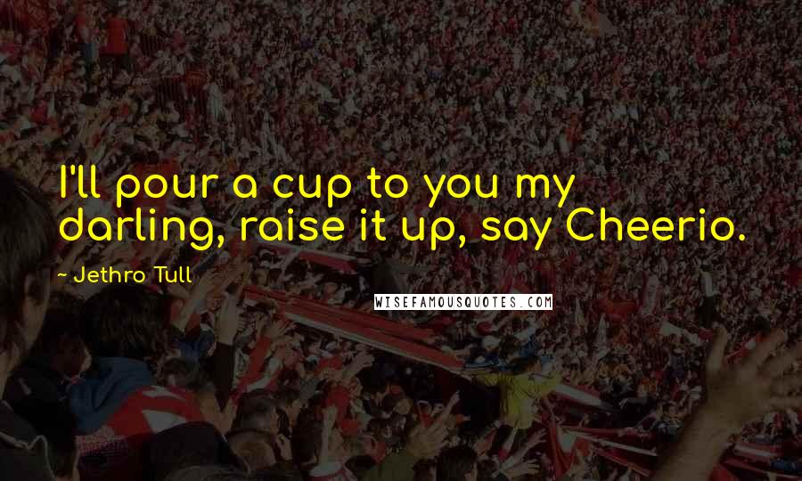 Jethro Tull Quotes: I'll pour a cup to you my darling, raise it up, say Cheerio.