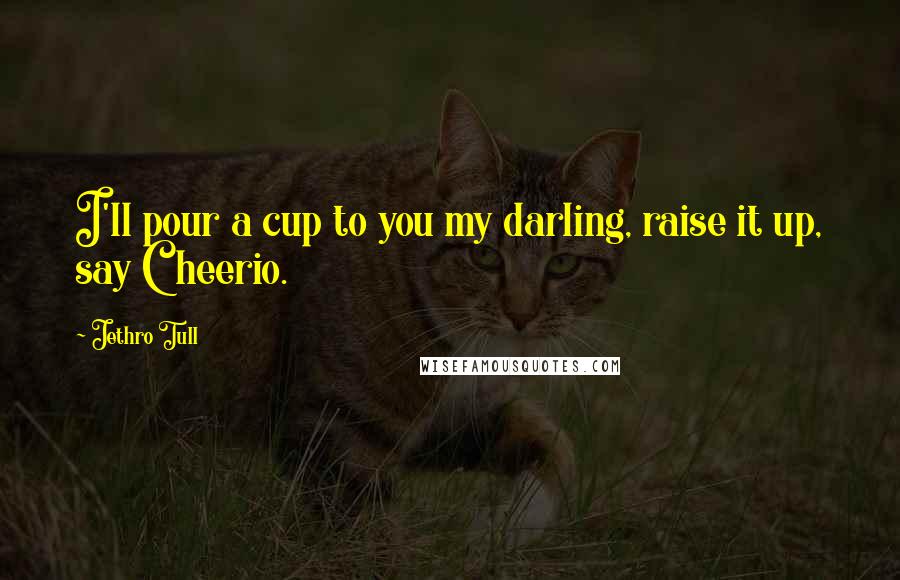 Jethro Tull Quotes: I'll pour a cup to you my darling, raise it up, say Cheerio.