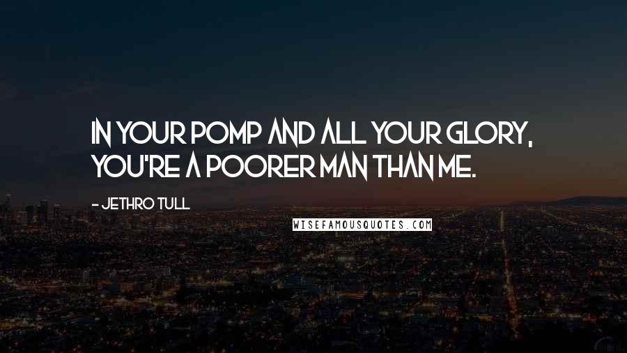 Jethro Tull Quotes: In your pomp and all your glory, you're a poorer man than me.