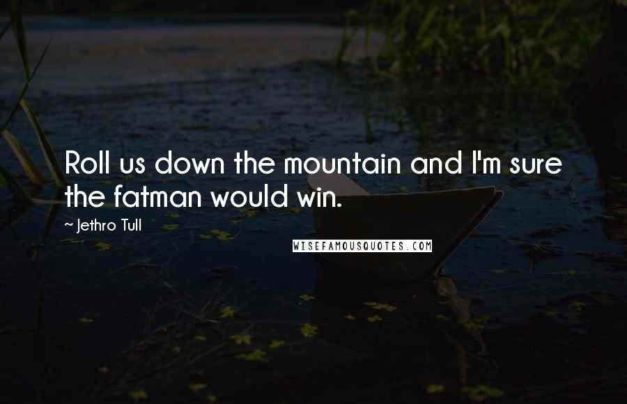 Jethro Tull Quotes: Roll us down the mountain and I'm sure the fatman would win.