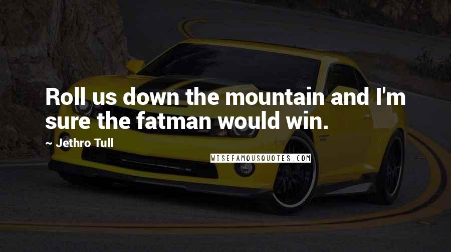 Jethro Tull Quotes: Roll us down the mountain and I'm sure the fatman would win.