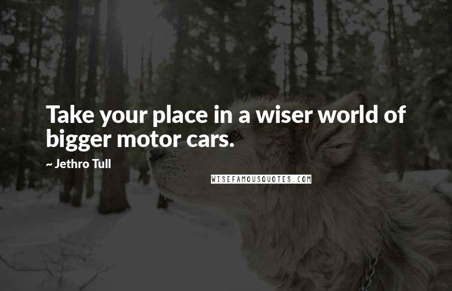 Jethro Tull Quotes: Take your place in a wiser world of bigger motor cars.