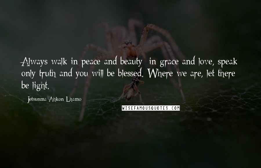 Jetsunma Ahkon Lhamo Quotes: Always walk in peace and beauty; in grace and love, speak only truth and you will be blessed. Where we are, let there be light.