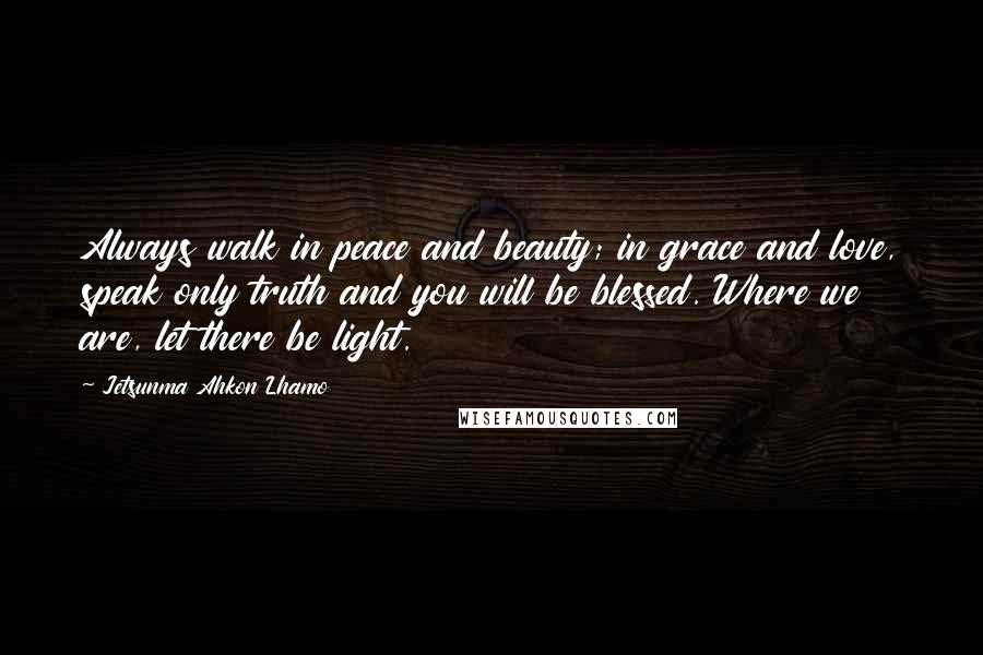 Jetsunma Ahkon Lhamo Quotes: Always walk in peace and beauty; in grace and love, speak only truth and you will be blessed. Where we are, let there be light.